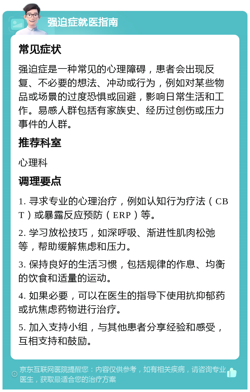 强迫症就医指南 常见症状 强迫症是一种常见的心理障碍，患者会出现反复、不必要的想法、冲动或行为，例如对某些物品或场景的过度恐惧或回避，影响日常生活和工作。易感人群包括有家族史、经历过创伤或压力事件的人群。 推荐科室 心理科 调理要点 1. 寻求专业的心理治疗，例如认知行为疗法（CBT）或暴露反应预防（ERP）等。 2. 学习放松技巧，如深呼吸、渐进性肌肉松弛等，帮助缓解焦虑和压力。 3. 保持良好的生活习惯，包括规律的作息、均衡的饮食和适量的运动。 4. 如果必要，可以在医生的指导下使用抗抑郁药或抗焦虑药物进行治疗。 5. 加入支持小组，与其他患者分享经验和感受，互相支持和鼓励。