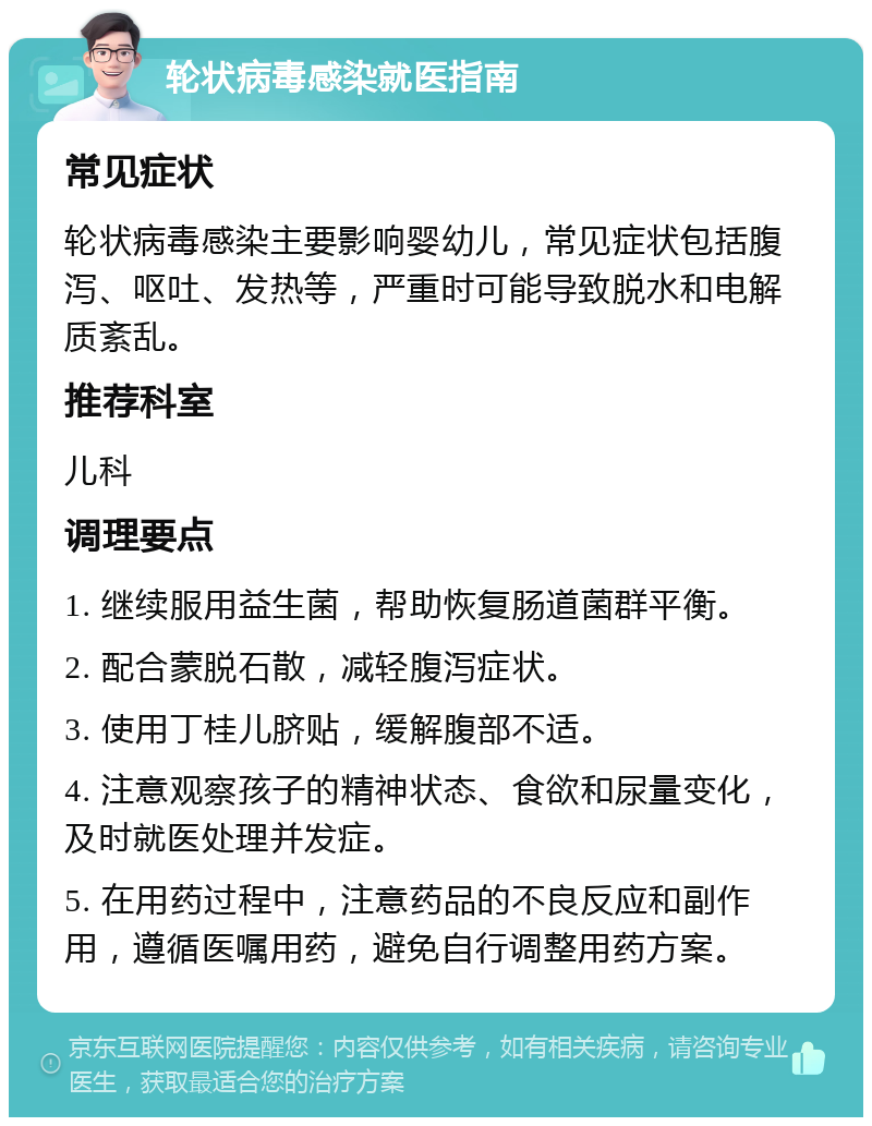 轮状病毒感染就医指南 常见症状 轮状病毒感染主要影响婴幼儿，常见症状包括腹泻、呕吐、发热等，严重时可能导致脱水和电解质紊乱。 推荐科室 儿科 调理要点 1. 继续服用益生菌，帮助恢复肠道菌群平衡。 2. 配合蒙脱石散，减轻腹泻症状。 3. 使用丁桂儿脐贴，缓解腹部不适。 4. 注意观察孩子的精神状态、食欲和尿量变化，及时就医处理并发症。 5. 在用药过程中，注意药品的不良反应和副作用，遵循医嘱用药，避免自行调整用药方案。