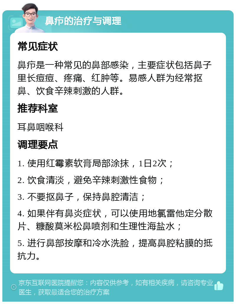 鼻疖的治疗与调理 常见症状 鼻疖是一种常见的鼻部感染，主要症状包括鼻子里长痘痘、疼痛、红肿等。易感人群为经常抠鼻、饮食辛辣刺激的人群。 推荐科室 耳鼻咽喉科 调理要点 1. 使用红霉素软膏局部涂抹，1日2次； 2. 饮食清淡，避免辛辣刺激性食物； 3. 不要抠鼻子，保持鼻腔清洁； 4. 如果伴有鼻炎症状，可以使用地氯雷他定分散片、糠酸莫米松鼻喷剂和生理性海盐水； 5. 进行鼻部按摩和冷水洗脸，提高鼻腔粘膜的抵抗力。