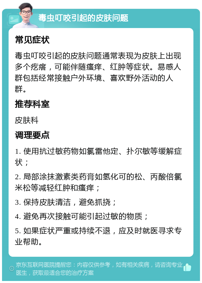 毒虫叮咬引起的皮肤问题 常见症状 毒虫叮咬引起的皮肤问题通常表现为皮肤上出现多个疙瘩，可能伴随瘙痒、红肿等症状。易感人群包括经常接触户外环境、喜欢野外活动的人群。 推荐科室 皮肤科 调理要点 1. 使用抗过敏药物如氯雷他定、扑尔敏等缓解症状； 2. 局部涂抹激素类药膏如氢化可的松、丙酸倍氯米松等减轻红肿和瘙痒； 3. 保持皮肤清洁，避免抓挠； 4. 避免再次接触可能引起过敏的物质； 5. 如果症状严重或持续不退，应及时就医寻求专业帮助。