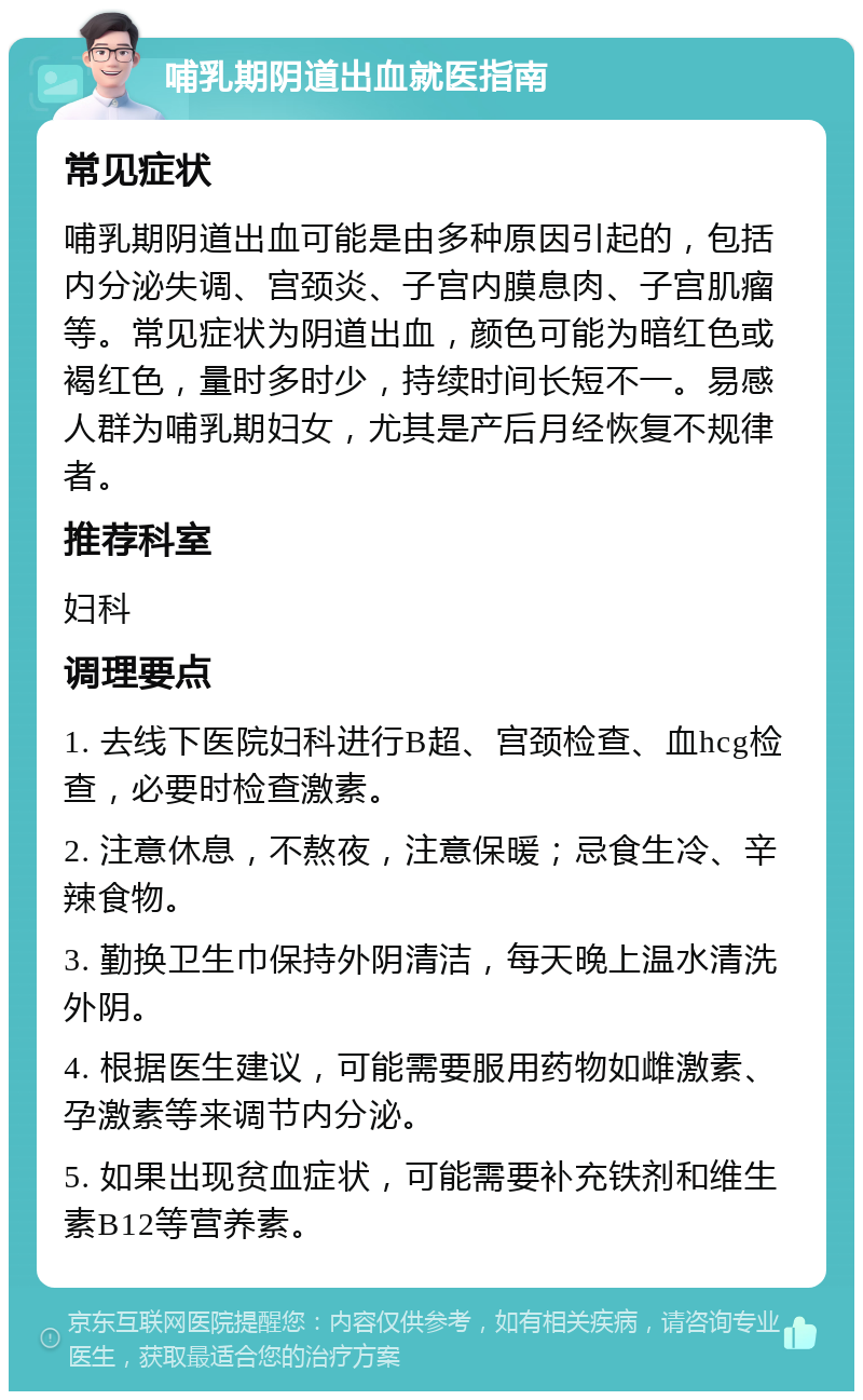 哺乳期阴道出血就医指南 常见症状 哺乳期阴道出血可能是由多种原因引起的，包括内分泌失调、宫颈炎、子宫内膜息肉、子宫肌瘤等。常见症状为阴道出血，颜色可能为暗红色或褐红色，量时多时少，持续时间长短不一。易感人群为哺乳期妇女，尤其是产后月经恢复不规律者。 推荐科室 妇科 调理要点 1. 去线下医院妇科进行B超、宫颈检查、血hcg检查，必要时检查激素。 2. 注意休息，不熬夜，注意保暖；忌食生冷、辛辣食物。 3. 勤换卫生巾保持外阴清洁，每天晚上温水清洗外阴。 4. 根据医生建议，可能需要服用药物如雌激素、孕激素等来调节内分泌。 5. 如果出现贫血症状，可能需要补充铁剂和维生素B12等营养素。