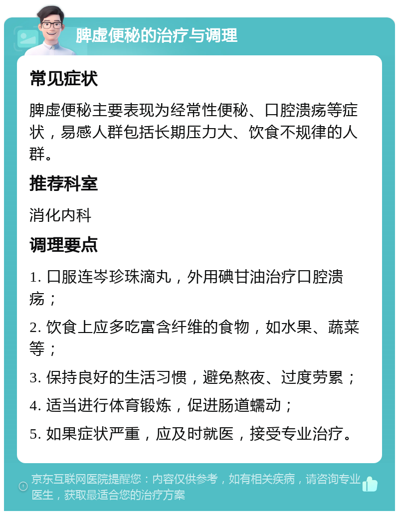 脾虚便秘的治疗与调理 常见症状 脾虚便秘主要表现为经常性便秘、口腔溃疡等症状，易感人群包括长期压力大、饮食不规律的人群。 推荐科室 消化内科 调理要点 1. 口服连岑珍珠滴丸，外用碘甘油治疗口腔溃疡； 2. 饮食上应多吃富含纤维的食物，如水果、蔬菜等； 3. 保持良好的生活习惯，避免熬夜、过度劳累； 4. 适当进行体育锻炼，促进肠道蠕动； 5. 如果症状严重，应及时就医，接受专业治疗。