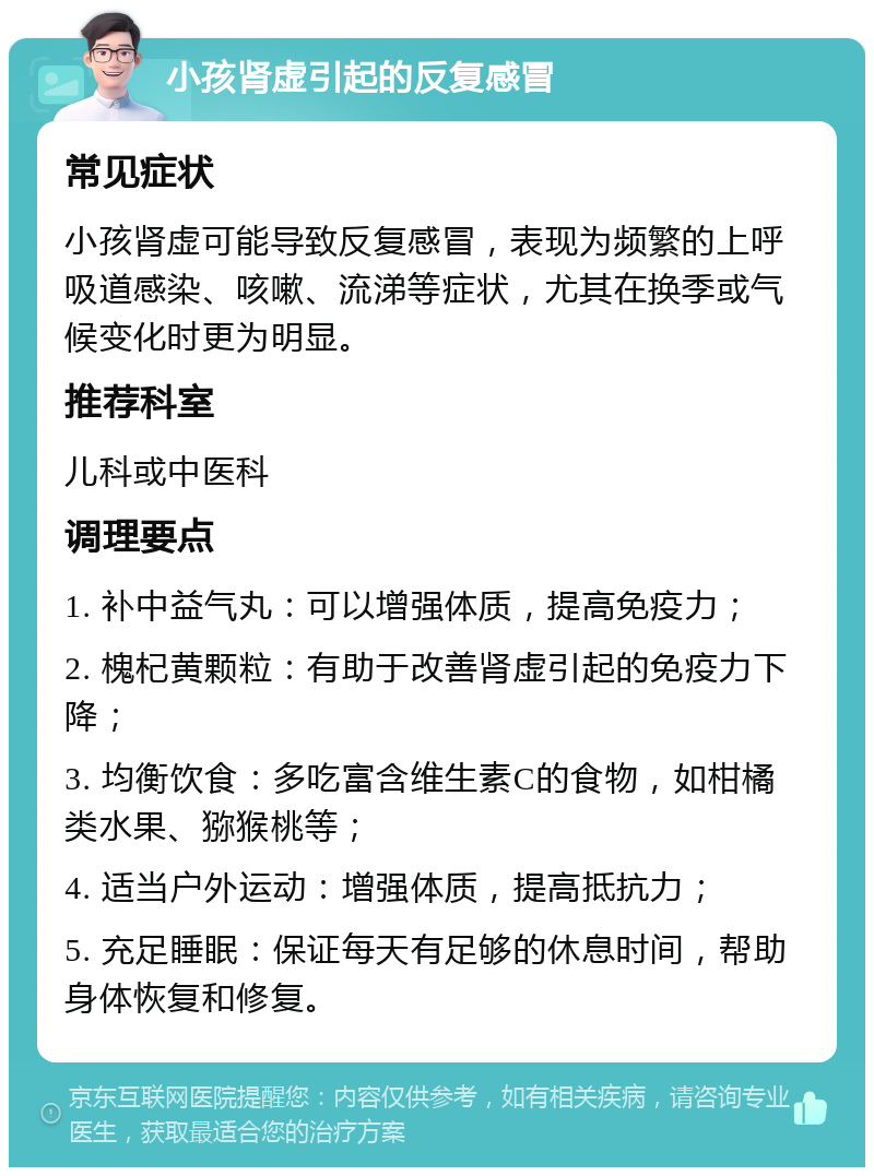 小孩肾虚引起的反复感冒 常见症状 小孩肾虚可能导致反复感冒，表现为频繁的上呼吸道感染、咳嗽、流涕等症状，尤其在换季或气候变化时更为明显。 推荐科室 儿科或中医科 调理要点 1. 补中益气丸：可以增强体质，提高免疫力； 2. 槐杞黄颗粒：有助于改善肾虚引起的免疫力下降； 3. 均衡饮食：多吃富含维生素C的食物，如柑橘类水果、猕猴桃等； 4. 适当户外运动：增强体质，提高抵抗力； 5. 充足睡眠：保证每天有足够的休息时间，帮助身体恢复和修复。