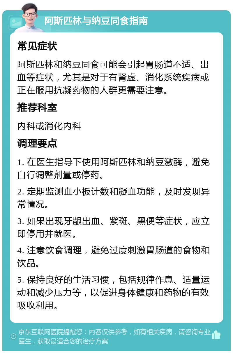 阿斯匹林与纳豆同食指南 常见症状 阿斯匹林和纳豆同食可能会引起胃肠道不适、出血等症状，尤其是对于有肾虚、消化系统疾病或正在服用抗凝药物的人群更需要注意。 推荐科室 内科或消化内科 调理要点 1. 在医生指导下使用阿斯匹林和纳豆激酶，避免自行调整剂量或停药。 2. 定期监测血小板计数和凝血功能，及时发现异常情况。 3. 如果出现牙龈出血、紫斑、黑便等症状，应立即停用并就医。 4. 注意饮食调理，避免过度刺激胃肠道的食物和饮品。 5. 保持良好的生活习惯，包括规律作息、适量运动和减少压力等，以促进身体健康和药物的有效吸收利用。