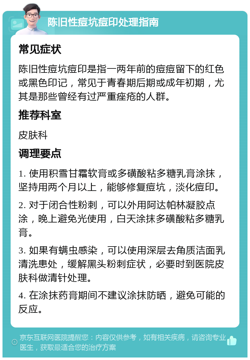 陈旧性痘坑痘印处理指南 常见症状 陈旧性痘坑痘印是指一两年前的痘痘留下的红色或黑色印记，常见于青春期后期或成年初期，尤其是那些曾经有过严重痤疮的人群。 推荐科室 皮肤科 调理要点 1. 使用积雪甘霜软膏或多磺酸粘多糖乳膏涂抹，坚持用两个月以上，能够修复痘坑，淡化痘印。 2. 对于闭合性粉刺，可以外用阿达帕林凝胶点涂，晚上避免光使用，白天涂抹多磺酸粘多糖乳膏。 3. 如果有螨虫感染，可以使用深层去角质洁面乳清洗患处，缓解黑头粉刺症状，必要时到医院皮肤科做清针处理。 4. 在涂抹药膏期间不建议涂抹防晒，避免可能的反应。