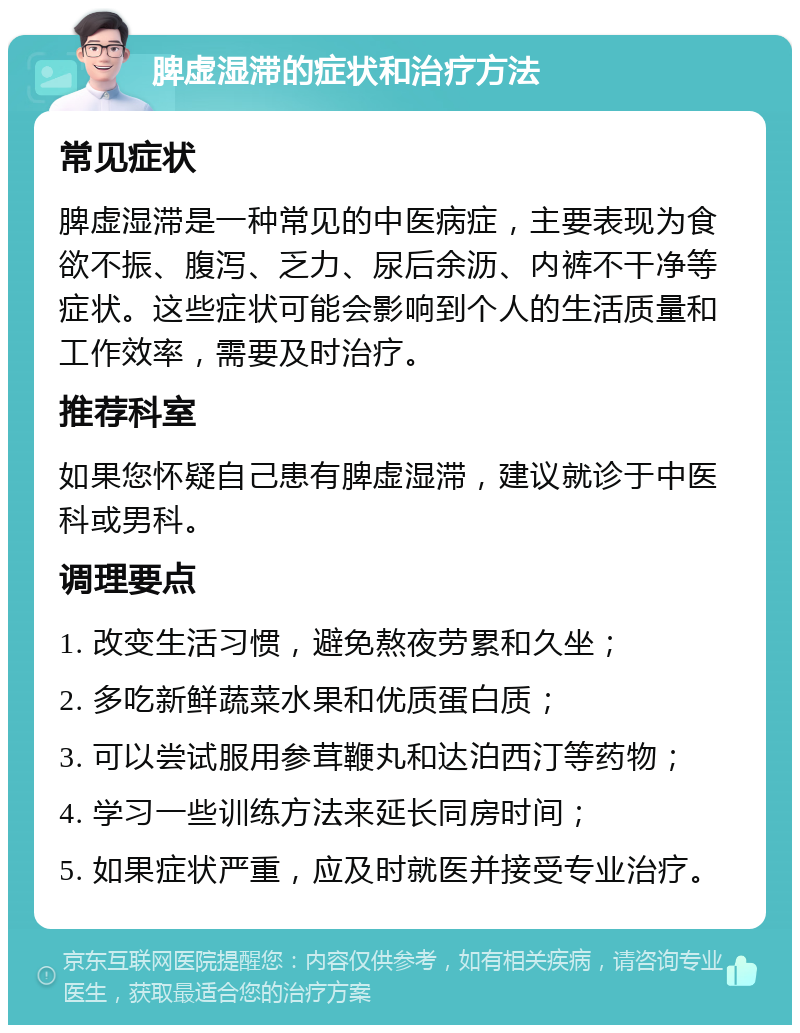 脾虚湿滞的症状和治疗方法 常见症状 脾虚湿滞是一种常见的中医病症，主要表现为食欲不振、腹泻、乏力、尿后余沥、内裤不干净等症状。这些症状可能会影响到个人的生活质量和工作效率，需要及时治疗。 推荐科室 如果您怀疑自己患有脾虚湿滞，建议就诊于中医科或男科。 调理要点 1. 改变生活习惯，避免熬夜劳累和久坐； 2. 多吃新鲜蔬菜水果和优质蛋白质； 3. 可以尝试服用参茸鞭丸和达泊西汀等药物； 4. 学习一些训练方法来延长同房时间； 5. 如果症状严重，应及时就医并接受专业治疗。