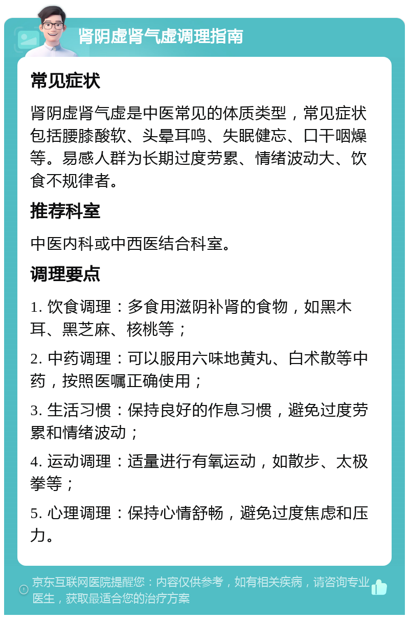 肾阴虚肾气虚调理指南 常见症状 肾阴虚肾气虚是中医常见的体质类型，常见症状包括腰膝酸软、头晕耳鸣、失眠健忘、口干咽燥等。易感人群为长期过度劳累、情绪波动大、饮食不规律者。 推荐科室 中医内科或中西医结合科室。 调理要点 1. 饮食调理：多食用滋阴补肾的食物，如黑木耳、黑芝麻、核桃等； 2. 中药调理：可以服用六味地黄丸、白术散等中药，按照医嘱正确使用； 3. 生活习惯：保持良好的作息习惯，避免过度劳累和情绪波动； 4. 运动调理：适量进行有氧运动，如散步、太极拳等； 5. 心理调理：保持心情舒畅，避免过度焦虑和压力。