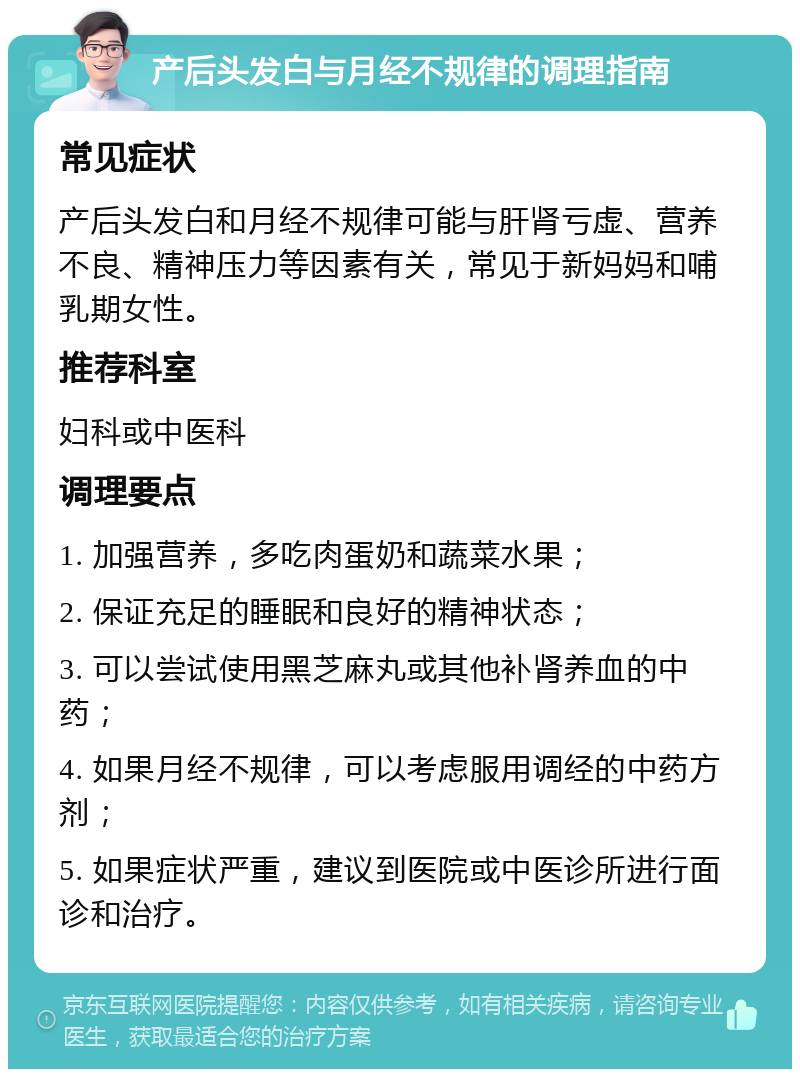 产后头发白与月经不规律的调理指南 常见症状 产后头发白和月经不规律可能与肝肾亏虚、营养不良、精神压力等因素有关，常见于新妈妈和哺乳期女性。 推荐科室 妇科或中医科 调理要点 1. 加强营养，多吃肉蛋奶和蔬菜水果； 2. 保证充足的睡眠和良好的精神状态； 3. 可以尝试使用黑芝麻丸或其他补肾养血的中药； 4. 如果月经不规律，可以考虑服用调经的中药方剂； 5. 如果症状严重，建议到医院或中医诊所进行面诊和治疗。