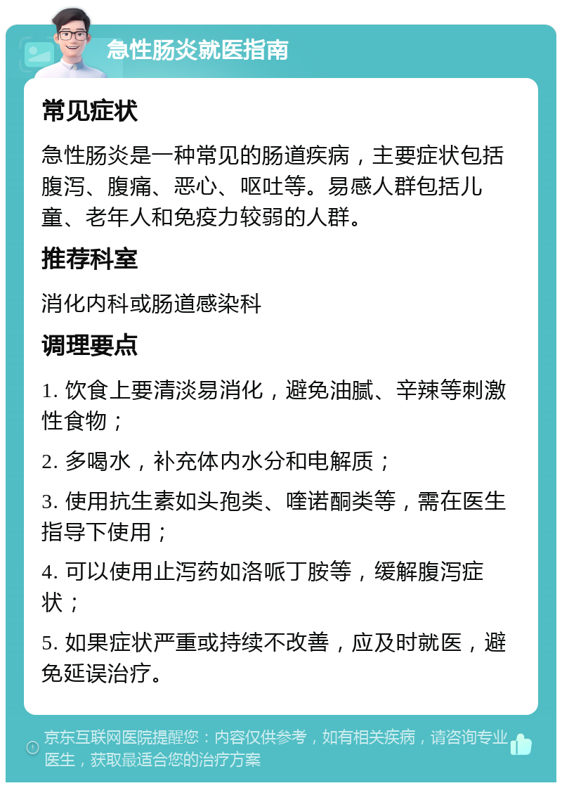 急性肠炎就医指南 常见症状 急性肠炎是一种常见的肠道疾病，主要症状包括腹泻、腹痛、恶心、呕吐等。易感人群包括儿童、老年人和免疫力较弱的人群。 推荐科室 消化内科或肠道感染科 调理要点 1. 饮食上要清淡易消化，避免油腻、辛辣等刺激性食物； 2. 多喝水，补充体内水分和电解质； 3. 使用抗生素如头孢类、喹诺酮类等，需在医生指导下使用； 4. 可以使用止泻药如洛哌丁胺等，缓解腹泻症状； 5. 如果症状严重或持续不改善，应及时就医，避免延误治疗。