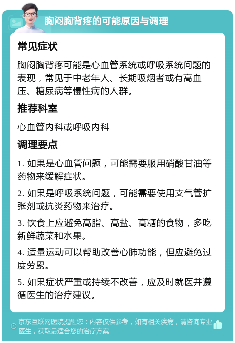 胸闷胸背疼的可能原因与调理 常见症状 胸闷胸背疼可能是心血管系统或呼吸系统问题的表现，常见于中老年人、长期吸烟者或有高血压、糖尿病等慢性病的人群。 推荐科室 心血管内科或呼吸内科 调理要点 1. 如果是心血管问题，可能需要服用硝酸甘油等药物来缓解症状。 2. 如果是呼吸系统问题，可能需要使用支气管扩张剂或抗炎药物来治疗。 3. 饮食上应避免高脂、高盐、高糖的食物，多吃新鲜蔬菜和水果。 4. 适量运动可以帮助改善心肺功能，但应避免过度劳累。 5. 如果症状严重或持续不改善，应及时就医并遵循医生的治疗建议。