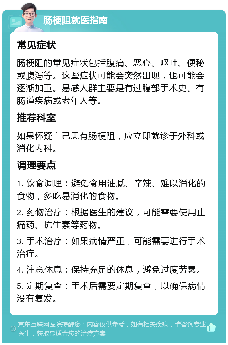 肠梗阻就医指南 常见症状 肠梗阻的常见症状包括腹痛、恶心、呕吐、便秘或腹泻等。这些症状可能会突然出现，也可能会逐渐加重。易感人群主要是有过腹部手术史、有肠道疾病或老年人等。 推荐科室 如果怀疑自己患有肠梗阻，应立即就诊于外科或消化内科。 调理要点 1. 饮食调理：避免食用油腻、辛辣、难以消化的食物，多吃易消化的食物。 2. 药物治疗：根据医生的建议，可能需要使用止痛药、抗生素等药物。 3. 手术治疗：如果病情严重，可能需要进行手术治疗。 4. 注意休息：保持充足的休息，避免过度劳累。 5. 定期复查：手术后需要定期复查，以确保病情没有复发。