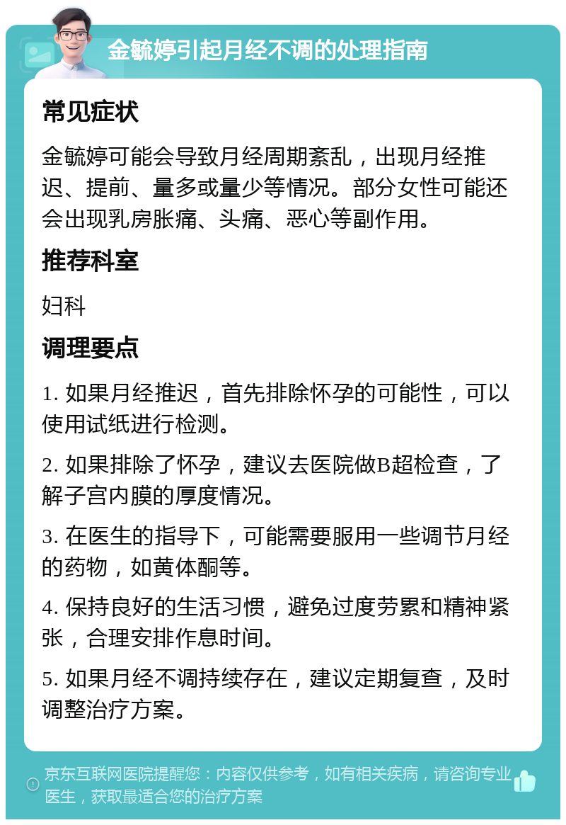 金毓婷引起月经不调的处理指南 常见症状 金毓婷可能会导致月经周期紊乱，出现月经推迟、提前、量多或量少等情况。部分女性可能还会出现乳房胀痛、头痛、恶心等副作用。 推荐科室 妇科 调理要点 1. 如果月经推迟，首先排除怀孕的可能性，可以使用试纸进行检测。 2. 如果排除了怀孕，建议去医院做B超检查，了解子宫内膜的厚度情况。 3. 在医生的指导下，可能需要服用一些调节月经的药物，如黄体酮等。 4. 保持良好的生活习惯，避免过度劳累和精神紧张，合理安排作息时间。 5. 如果月经不调持续存在，建议定期复查，及时调整治疗方案。