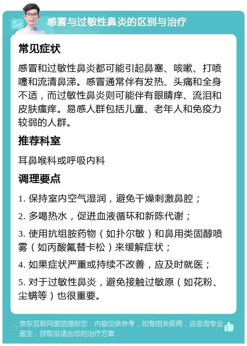 感冒与过敏性鼻炎的区别与治疗 常见症状 感冒和过敏性鼻炎都可能引起鼻塞、咳嗽、打喷嚏和流清鼻涕。感冒通常伴有发热、头痛和全身不适，而过敏性鼻炎则可能伴有眼睛痒、流泪和皮肤瘙痒。易感人群包括儿童、老年人和免疫力较弱的人群。 推荐科室 耳鼻喉科或呼吸内科 调理要点 1. 保持室内空气湿润，避免干燥刺激鼻腔； 2. 多喝热水，促进血液循环和新陈代谢； 3. 使用抗组胺药物（如扑尔敏）和鼻用类固醇喷雾（如丙酸氟替卡松）来缓解症状； 4. 如果症状严重或持续不改善，应及时就医； 5. 对于过敏性鼻炎，避免接触过敏原（如花粉、尘螨等）也很重要。