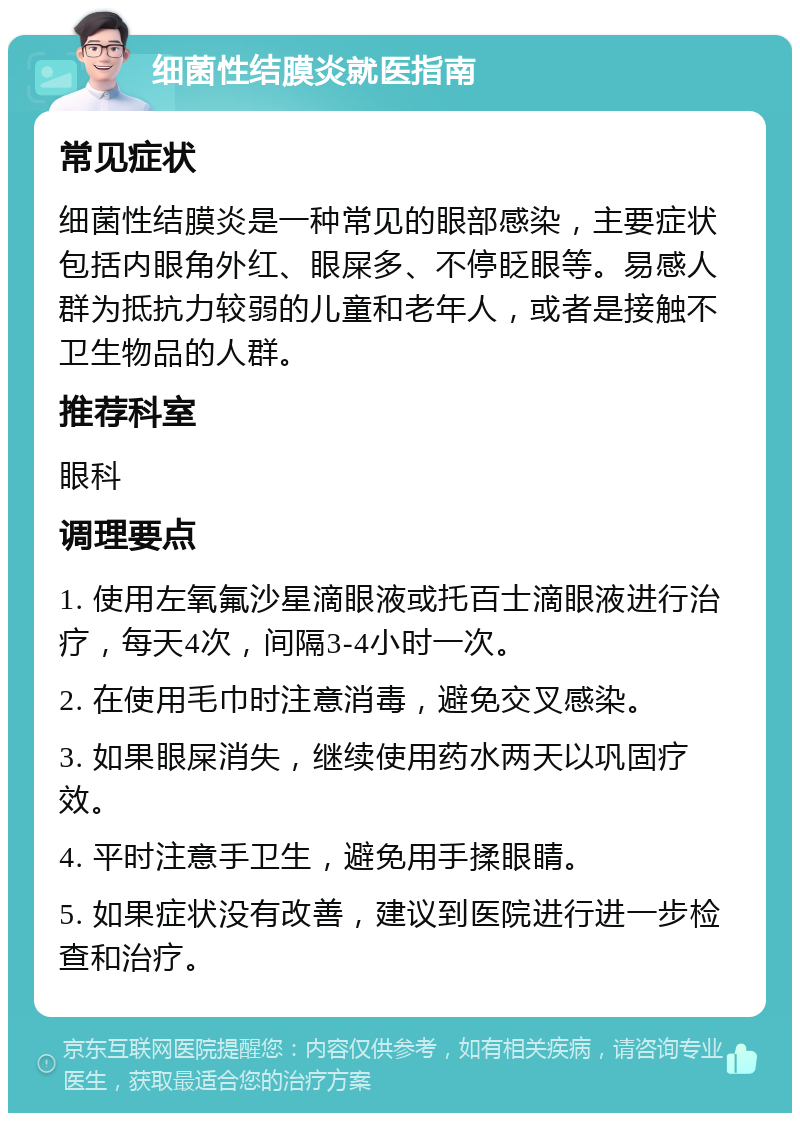 细菌性结膜炎就医指南 常见症状 细菌性结膜炎是一种常见的眼部感染，主要症状包括内眼角外红、眼屎多、不停眨眼等。易感人群为抵抗力较弱的儿童和老年人，或者是接触不卫生物品的人群。 推荐科室 眼科 调理要点 1. 使用左氧氟沙星滴眼液或托百士滴眼液进行治疗，每天4次，间隔3-4小时一次。 2. 在使用毛巾时注意消毒，避免交叉感染。 3. 如果眼屎消失，继续使用药水两天以巩固疗效。 4. 平时注意手卫生，避免用手揉眼睛。 5. 如果症状没有改善，建议到医院进行进一步检查和治疗。