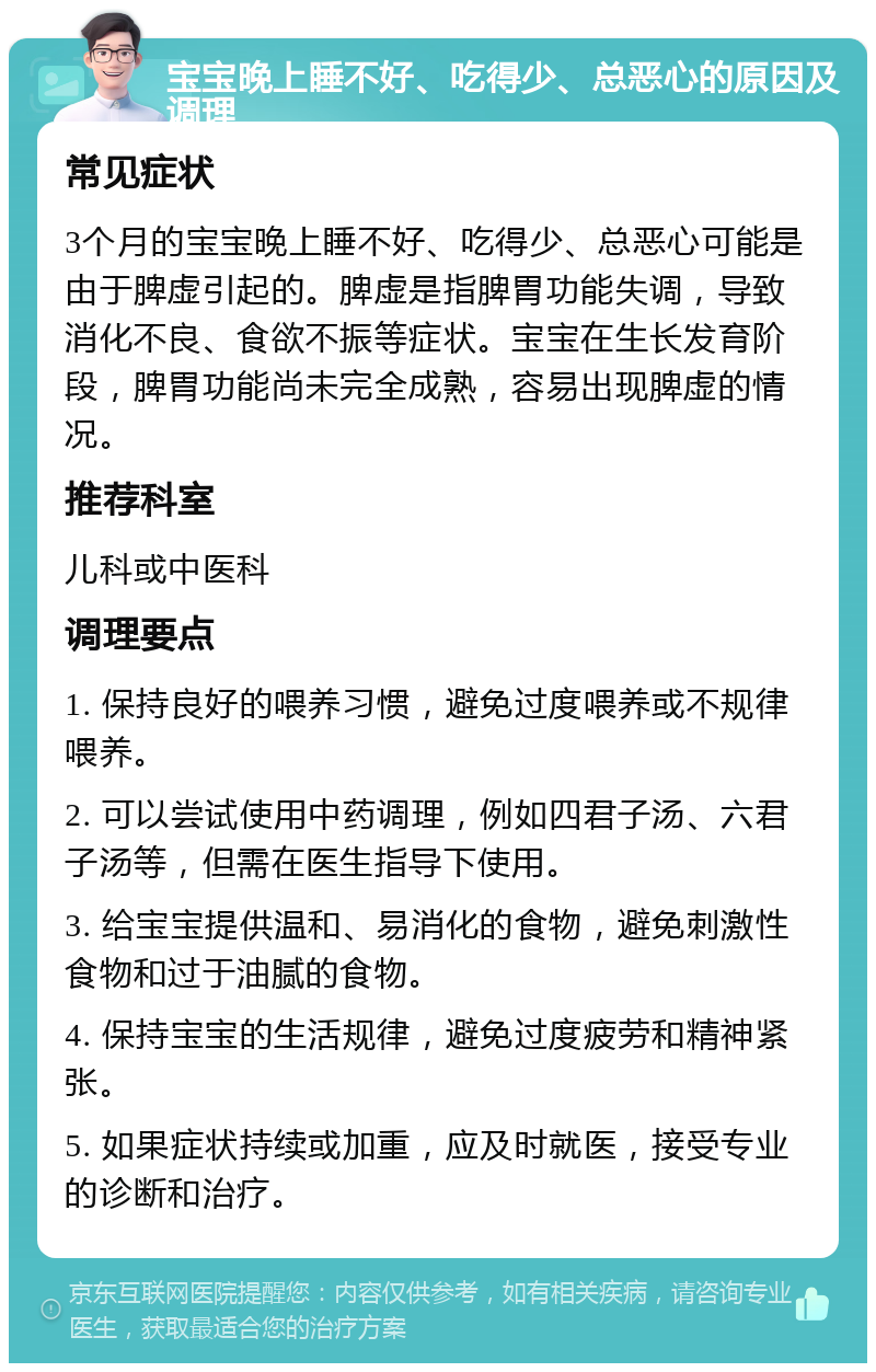 宝宝晚上睡不好、吃得少、总恶心的原因及调理 常见症状 3个月的宝宝晚上睡不好、吃得少、总恶心可能是由于脾虚引起的。脾虚是指脾胃功能失调，导致消化不良、食欲不振等症状。宝宝在生长发育阶段，脾胃功能尚未完全成熟，容易出现脾虚的情况。 推荐科室 儿科或中医科 调理要点 1. 保持良好的喂养习惯，避免过度喂养或不规律喂养。 2. 可以尝试使用中药调理，例如四君子汤、六君子汤等，但需在医生指导下使用。 3. 给宝宝提供温和、易消化的食物，避免刺激性食物和过于油腻的食物。 4. 保持宝宝的生活规律，避免过度疲劳和精神紧张。 5. 如果症状持续或加重，应及时就医，接受专业的诊断和治疗。