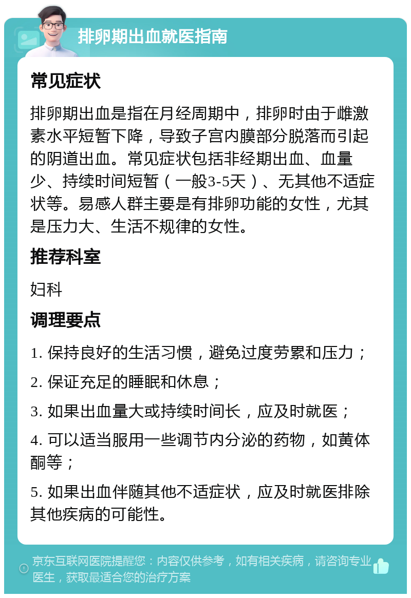 排卵期出血就医指南 常见症状 排卵期出血是指在月经周期中，排卵时由于雌激素水平短暂下降，导致子宫内膜部分脱落而引起的阴道出血。常见症状包括非经期出血、血量少、持续时间短暂（一般3-5天）、无其他不适症状等。易感人群主要是有排卵功能的女性，尤其是压力大、生活不规律的女性。 推荐科室 妇科 调理要点 1. 保持良好的生活习惯，避免过度劳累和压力； 2. 保证充足的睡眠和休息； 3. 如果出血量大或持续时间长，应及时就医； 4. 可以适当服用一些调节内分泌的药物，如黄体酮等； 5. 如果出血伴随其他不适症状，应及时就医排除其他疾病的可能性。