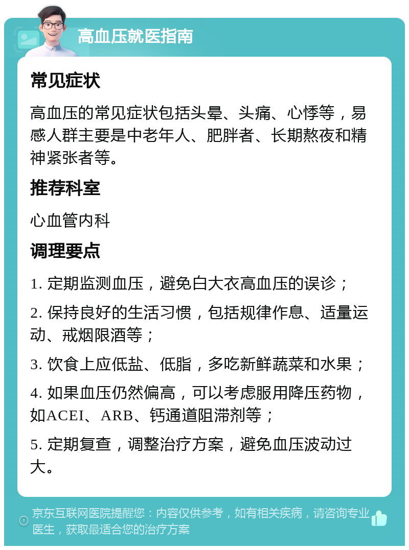 高血压就医指南 常见症状 高血压的常见症状包括头晕、头痛、心悸等，易感人群主要是中老年人、肥胖者、长期熬夜和精神紧张者等。 推荐科室 心血管内科 调理要点 1. 定期监测血压，避免白大衣高血压的误诊； 2. 保持良好的生活习惯，包括规律作息、适量运动、戒烟限酒等； 3. 饮食上应低盐、低脂，多吃新鲜蔬菜和水果； 4. 如果血压仍然偏高，可以考虑服用降压药物，如ACEI、ARB、钙通道阻滞剂等； 5. 定期复查，调整治疗方案，避免血压波动过大。