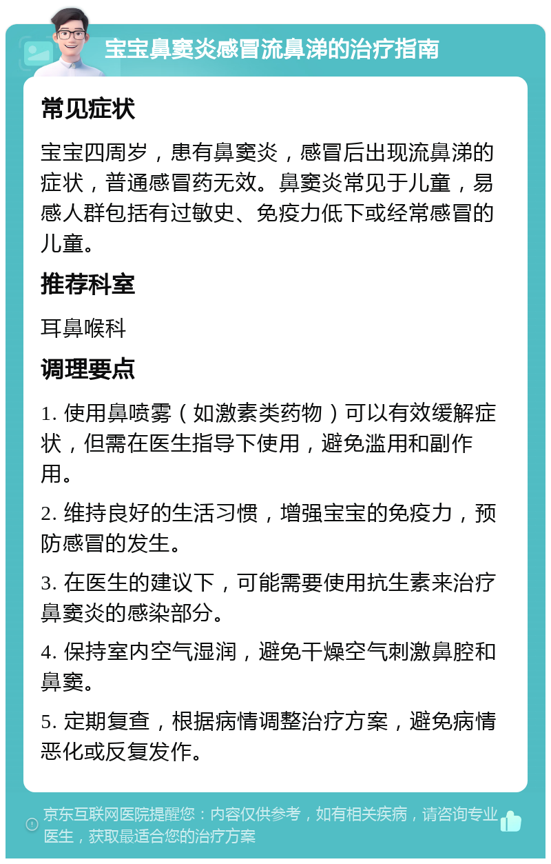 宝宝鼻窦炎感冒流鼻涕的治疗指南 常见症状 宝宝四周岁，患有鼻窦炎，感冒后出现流鼻涕的症状，普通感冒药无效。鼻窦炎常见于儿童，易感人群包括有过敏史、免疫力低下或经常感冒的儿童。 推荐科室 耳鼻喉科 调理要点 1. 使用鼻喷雾（如激素类药物）可以有效缓解症状，但需在医生指导下使用，避免滥用和副作用。 2. 维持良好的生活习惯，增强宝宝的免疫力，预防感冒的发生。 3. 在医生的建议下，可能需要使用抗生素来治疗鼻窦炎的感染部分。 4. 保持室内空气湿润，避免干燥空气刺激鼻腔和鼻窦。 5. 定期复查，根据病情调整治疗方案，避免病情恶化或反复发作。