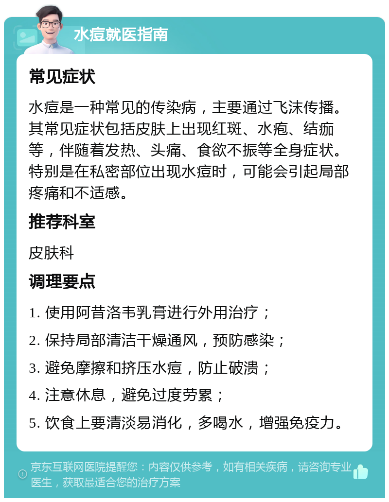 水痘就医指南 常见症状 水痘是一种常见的传染病，主要通过飞沫传播。其常见症状包括皮肤上出现红斑、水疱、结痂等，伴随着发热、头痛、食欲不振等全身症状。特别是在私密部位出现水痘时，可能会引起局部疼痛和不适感。 推荐科室 皮肤科 调理要点 1. 使用阿昔洛韦乳膏进行外用治疗； 2. 保持局部清洁干燥通风，预防感染； 3. 避免摩擦和挤压水痘，防止破溃； 4. 注意休息，避免过度劳累； 5. 饮食上要清淡易消化，多喝水，增强免疫力。