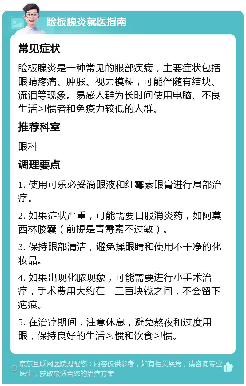 睑板腺炎就医指南 常见症状 睑板腺炎是一种常见的眼部疾病，主要症状包括眼睛疼痛、肿胀、视力模糊，可能伴随有结块、流泪等现象。易感人群为长时间使用电脑、不良生活习惯者和免疫力较低的人群。 推荐科室 眼科 调理要点 1. 使用可乐必妥滴眼液和红霉素眼膏进行局部治疗。 2. 如果症状严重，可能需要口服消炎药，如阿莫西林胶囊（前提是青霉素不过敏）。 3. 保持眼部清洁，避免揉眼睛和使用不干净的化妆品。 4. 如果出现化脓现象，可能需要进行小手术治疗，手术费用大约在二三百块钱之间，不会留下疤痕。 5. 在治疗期间，注意休息，避免熬夜和过度用眼，保持良好的生活习惯和饮食习惯。