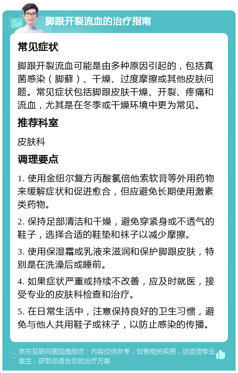 脚跟开裂流血的治疗指南 常见症状 脚跟开裂流血可能是由多种原因引起的，包括真菌感染（脚藓）、干燥、过度摩擦或其他皮肤问题。常见症状包括脚跟皮肤干燥、开裂、疼痛和流血，尤其是在冬季或干燥环境中更为常见。 推荐科室 皮肤科 调理要点 1. 使用金纽尔复方丙酸氯倍他索软膏等外用药物来缓解症状和促进愈合，但应避免长期使用激素类药物。 2. 保持足部清洁和干燥，避免穿紧身或不透气的鞋子，选择合适的鞋垫和袜子以减少摩擦。 3. 使用保湿霜或乳液来滋润和保护脚跟皮肤，特别是在洗澡后或睡前。 4. 如果症状严重或持续不改善，应及时就医，接受专业的皮肤科检查和治疗。 5. 在日常生活中，注意保持良好的卫生习惯，避免与他人共用鞋子或袜子，以防止感染的传播。