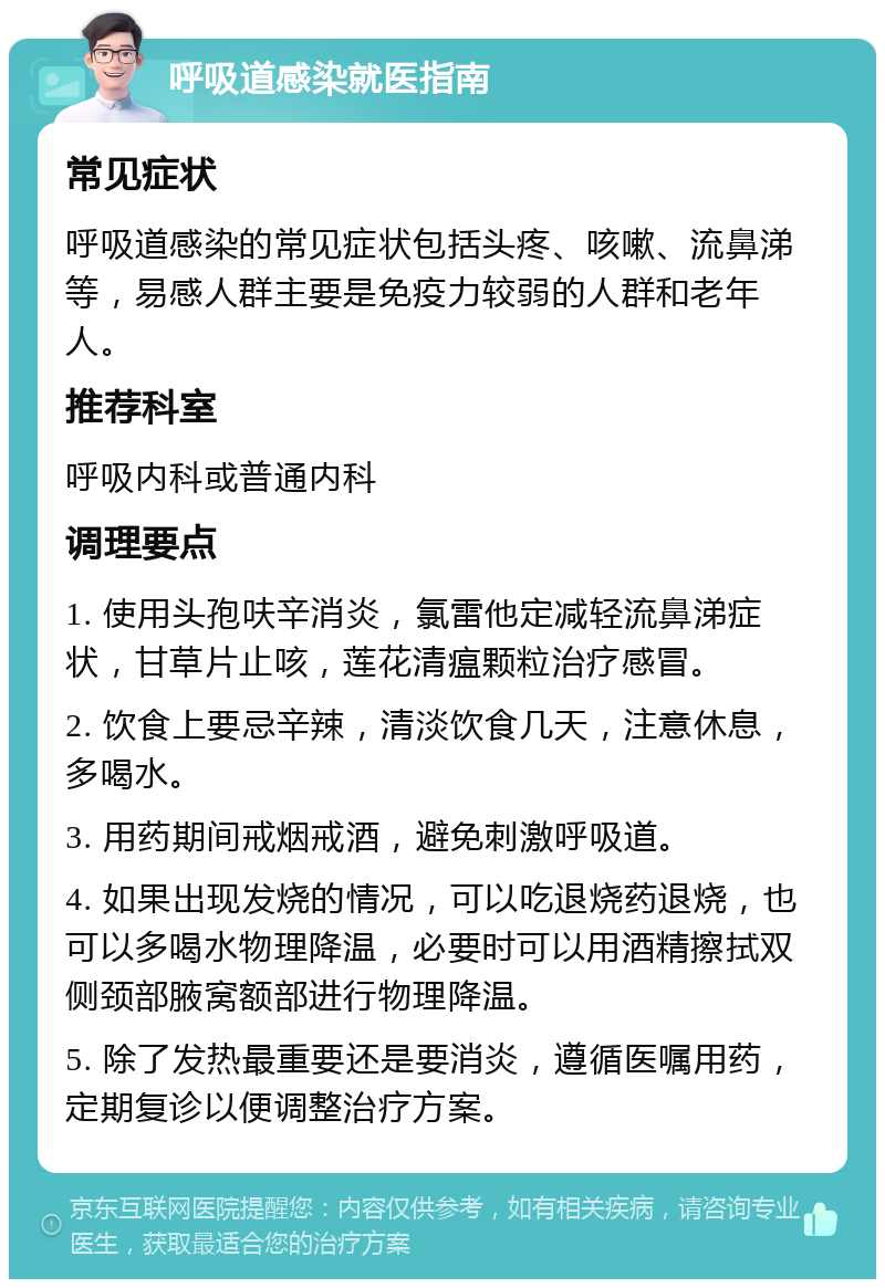 呼吸道感染就医指南 常见症状 呼吸道感染的常见症状包括头疼、咳嗽、流鼻涕等，易感人群主要是免疫力较弱的人群和老年人。 推荐科室 呼吸内科或普通内科 调理要点 1. 使用头孢呋辛消炎，氯雷他定减轻流鼻涕症状，甘草片止咳，莲花清瘟颗粒治疗感冒。 2. 饮食上要忌辛辣，清淡饮食几天，注意休息，多喝水。 3. 用药期间戒烟戒酒，避免刺激呼吸道。 4. 如果出现发烧的情况，可以吃退烧药退烧，也可以多喝水物理降温，必要时可以用酒精擦拭双侧颈部腋窝额部进行物理降温。 5. 除了发热最重要还是要消炎，遵循医嘱用药，定期复诊以便调整治疗方案。