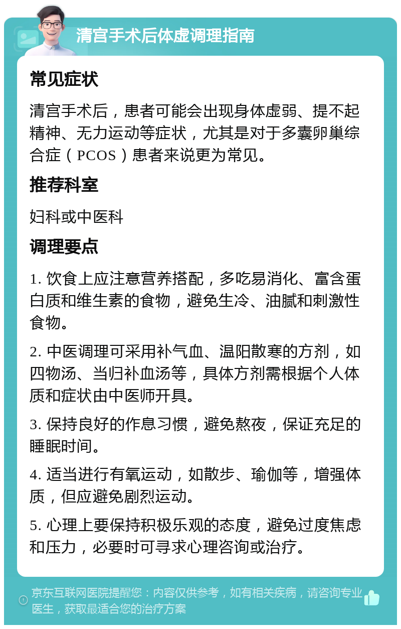 清宫手术后体虚调理指南 常见症状 清宫手术后，患者可能会出现身体虚弱、提不起精神、无力运动等症状，尤其是对于多囊卵巢综合症（PCOS）患者来说更为常见。 推荐科室 妇科或中医科 调理要点 1. 饮食上应注意营养搭配，多吃易消化、富含蛋白质和维生素的食物，避免生冷、油腻和刺激性食物。 2. 中医调理可采用补气血、温阳散寒的方剂，如四物汤、当归补血汤等，具体方剂需根据个人体质和症状由中医师开具。 3. 保持良好的作息习惯，避免熬夜，保证充足的睡眠时间。 4. 适当进行有氧运动，如散步、瑜伽等，增强体质，但应避免剧烈运动。 5. 心理上要保持积极乐观的态度，避免过度焦虑和压力，必要时可寻求心理咨询或治疗。