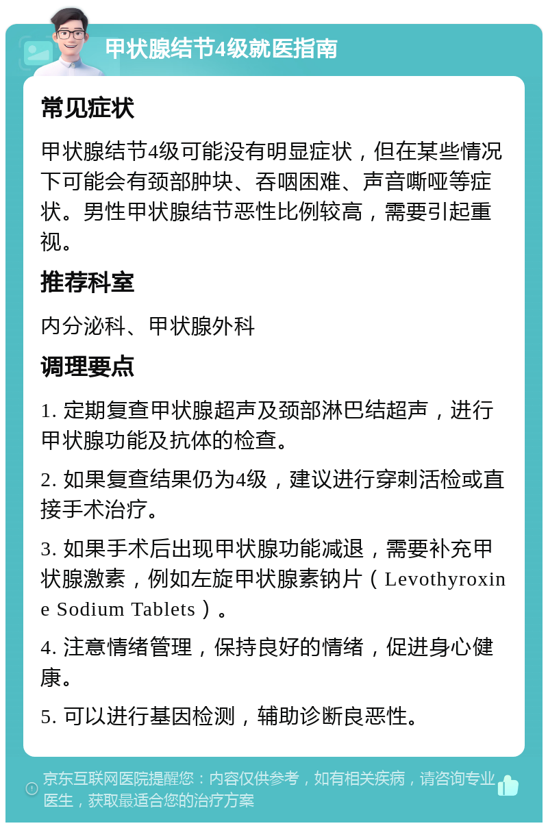 甲状腺结节4级就医指南 常见症状 甲状腺结节4级可能没有明显症状，但在某些情况下可能会有颈部肿块、吞咽困难、声音嘶哑等症状。男性甲状腺结节恶性比例较高，需要引起重视。 推荐科室 内分泌科、甲状腺外科 调理要点 1. 定期复查甲状腺超声及颈部淋巴结超声，进行甲状腺功能及抗体的检查。 2. 如果复查结果仍为4级，建议进行穿刺活检或直接手术治疗。 3. 如果手术后出现甲状腺功能减退，需要补充甲状腺激素，例如左旋甲状腺素钠片（Levothyroxine Sodium Tablets）。 4. 注意情绪管理，保持良好的情绪，促进身心健康。 5. 可以进行基因检测，辅助诊断良恶性。