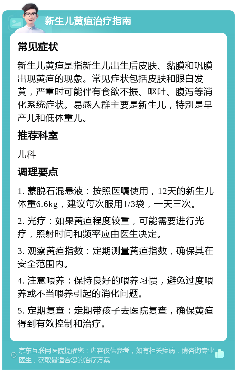 新生儿黄疸治疗指南 常见症状 新生儿黄疸是指新生儿出生后皮肤、黏膜和巩膜出现黄疸的现象。常见症状包括皮肤和眼白发黄，严重时可能伴有食欲不振、呕吐、腹泻等消化系统症状。易感人群主要是新生儿，特别是早产儿和低体重儿。 推荐科室 儿科 调理要点 1. 蒙脱石混悬液：按照医嘱使用，12天的新生儿体重6.6kg，建议每次服用1/3袋，一天三次。 2. 光疗：如果黄疸程度较重，可能需要进行光疗，照射时间和频率应由医生决定。 3. 观察黄疸指数：定期测量黄疸指数，确保其在安全范围内。 4. 注意喂养：保持良好的喂养习惯，避免过度喂养或不当喂养引起的消化问题。 5. 定期复查：定期带孩子去医院复查，确保黄疸得到有效控制和治疗。