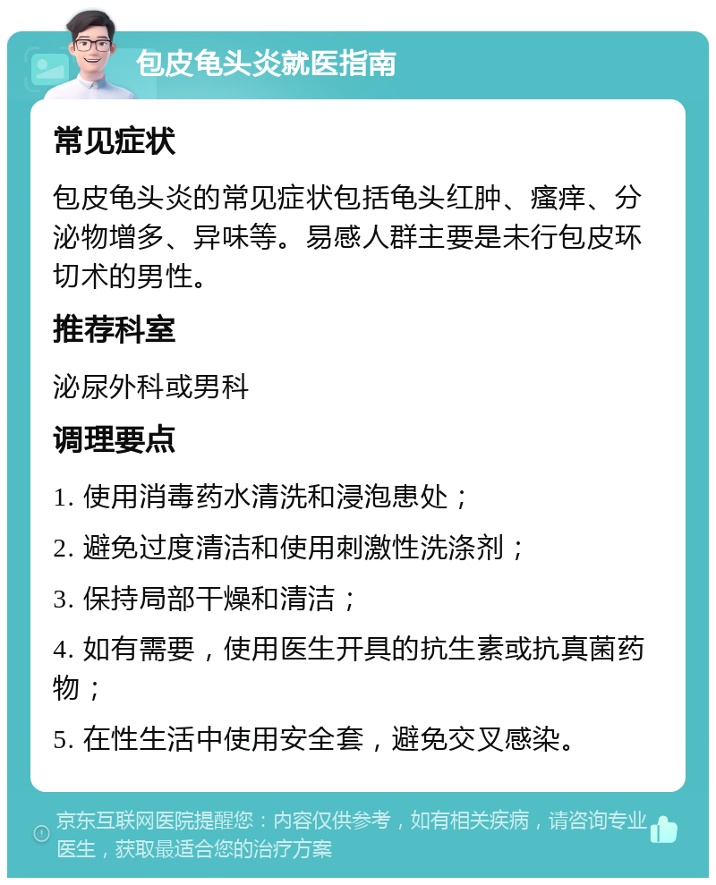 包皮龟头炎就医指南 常见症状 包皮龟头炎的常见症状包括龟头红肿、瘙痒、分泌物增多、异味等。易感人群主要是未行包皮环切术的男性。 推荐科室 泌尿外科或男科 调理要点 1. 使用消毒药水清洗和浸泡患处； 2. 避免过度清洁和使用刺激性洗涤剂； 3. 保持局部干燥和清洁； 4. 如有需要，使用医生开具的抗生素或抗真菌药物； 5. 在性生活中使用安全套，避免交叉感染。