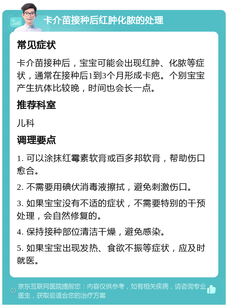 卡介苗接种后红肿化脓的处理 常见症状 卡介苗接种后，宝宝可能会出现红肿、化脓等症状，通常在接种后1到3个月形成卡疤。个别宝宝产生抗体比较晚，时间也会长一点。 推荐科室 儿科 调理要点 1. 可以涂抹红霉素软膏或百多邦软膏，帮助伤口愈合。 2. 不需要用碘伏消毒液擦拭，避免刺激伤口。 3. 如果宝宝没有不适的症状，不需要特别的干预处理，会自然修复的。 4. 保持接种部位清洁干燥，避免感染。 5. 如果宝宝出现发热、食欲不振等症状，应及时就医。