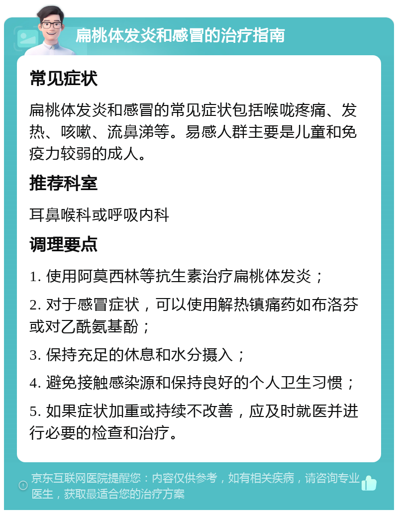 扁桃体发炎和感冒的治疗指南 常见症状 扁桃体发炎和感冒的常见症状包括喉咙疼痛、发热、咳嗽、流鼻涕等。易感人群主要是儿童和免疫力较弱的成人。 推荐科室 耳鼻喉科或呼吸内科 调理要点 1. 使用阿莫西林等抗生素治疗扁桃体发炎； 2. 对于感冒症状，可以使用解热镇痛药如布洛芬或对乙酰氨基酚； 3. 保持充足的休息和水分摄入； 4. 避免接触感染源和保持良好的个人卫生习惯； 5. 如果症状加重或持续不改善，应及时就医并进行必要的检查和治疗。