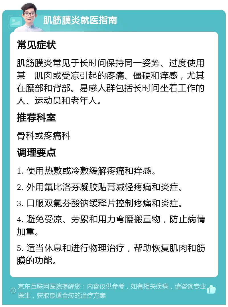 肌筋膜炎就医指南 常见症状 肌筋膜炎常见于长时间保持同一姿势、过度使用某一肌肉或受凉引起的疼痛、僵硬和痒感，尤其在腰部和背部。易感人群包括长时间坐着工作的人、运动员和老年人。 推荐科室 骨科或疼痛科 调理要点 1. 使用热敷或冷敷缓解疼痛和痒感。 2. 外用氟比洛芬凝胶贴膏减轻疼痛和炎症。 3. 口服双氯芬酸钠缓释片控制疼痛和炎症。 4. 避免受凉、劳累和用力弯腰搬重物，防止病情加重。 5. 适当休息和进行物理治疗，帮助恢复肌肉和筋膜的功能。