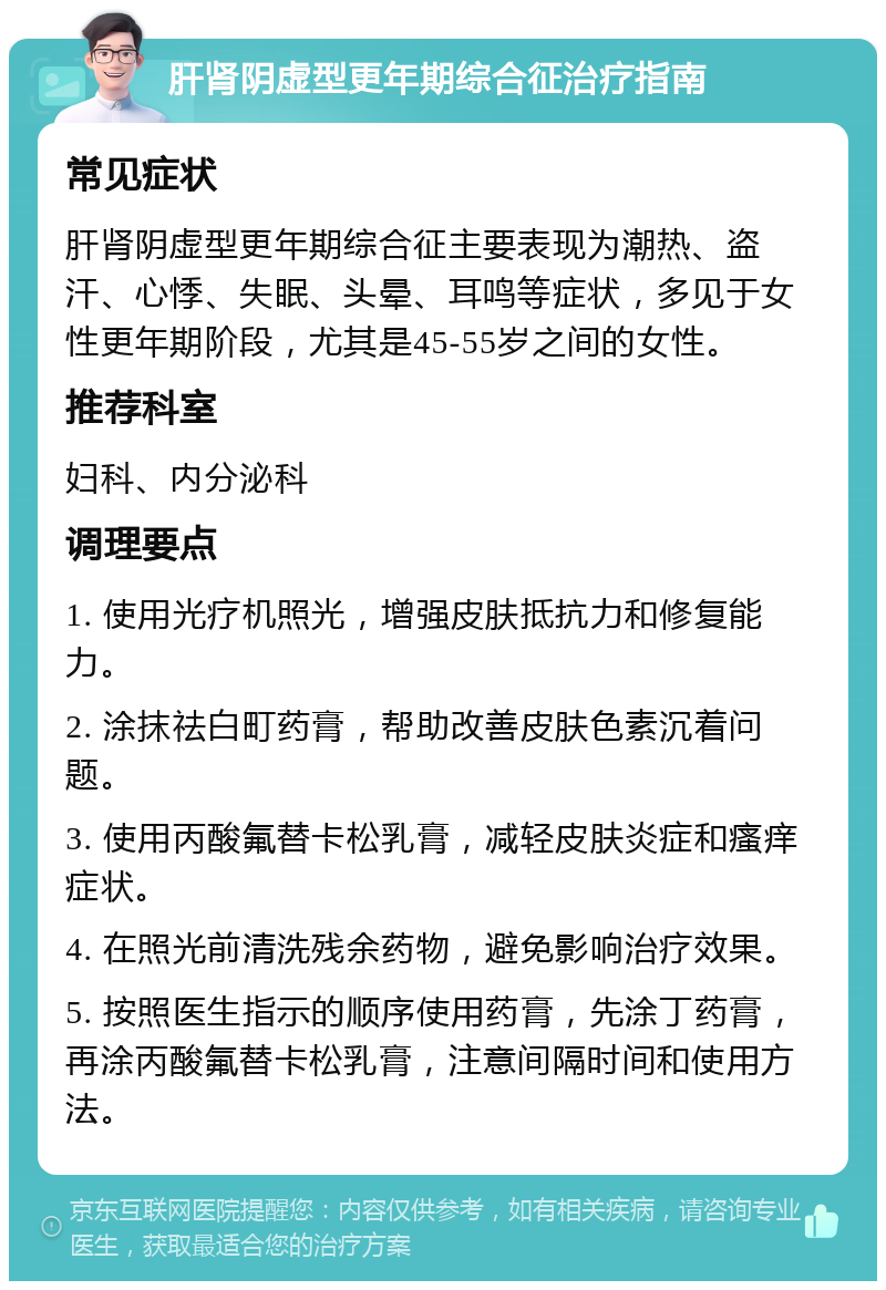 肝肾阴虚型更年期综合征治疗指南 常见症状 肝肾阴虚型更年期综合征主要表现为潮热、盗汗、心悸、失眠、头晕、耳鸣等症状，多见于女性更年期阶段，尤其是45-55岁之间的女性。 推荐科室 妇科、内分泌科 调理要点 1. 使用光疗机照光，增强皮肤抵抗力和修复能力。 2. 涂抹祛白町药膏，帮助改善皮肤色素沉着问题。 3. 使用丙酸氟替卡松乳膏，减轻皮肤炎症和瘙痒症状。 4. 在照光前清洗残余药物，避免影响治疗效果。 5. 按照医生指示的顺序使用药膏，先涂丁药膏，再涂丙酸氟替卡松乳膏，注意间隔时间和使用方法。