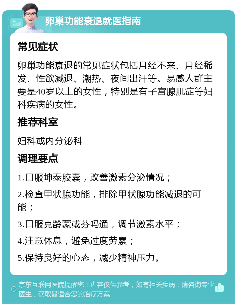 卵巢功能衰退就医指南 常见症状 卵巢功能衰退的常见症状包括月经不来、月经稀发、性欲减退、潮热、夜间出汗等。易感人群主要是40岁以上的女性，特别是有子宫腺肌症等妇科疾病的女性。 推荐科室 妇科或内分泌科 调理要点 1.口服坤泰胶囊，改善激素分泌情况； 2.检查甲状腺功能，排除甲状腺功能减退的可能； 3.口服克龄蒙或芬吗通，调节激素水平； 4.注意休息，避免过度劳累； 5.保持良好的心态，减少精神压力。