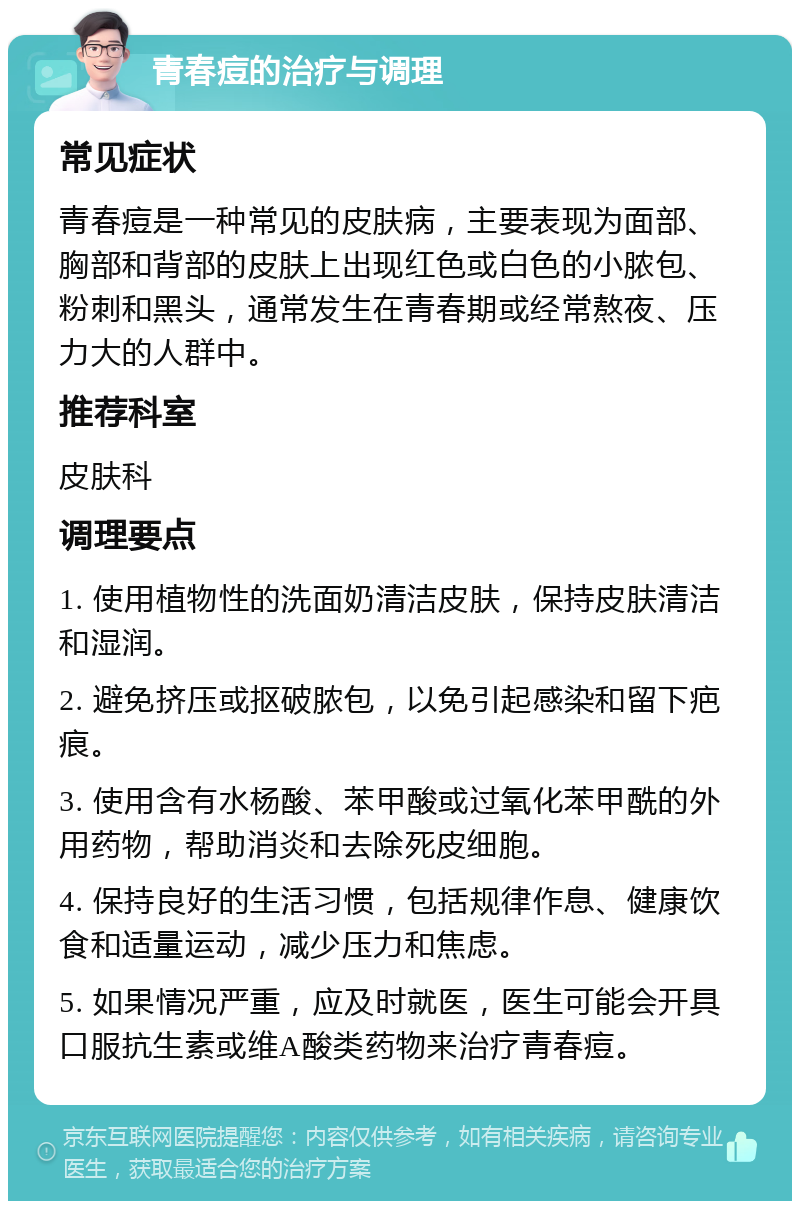 青春痘的治疗与调理 常见症状 青春痘是一种常见的皮肤病，主要表现为面部、胸部和背部的皮肤上出现红色或白色的小脓包、粉刺和黑头，通常发生在青春期或经常熬夜、压力大的人群中。 推荐科室 皮肤科 调理要点 1. 使用植物性的洗面奶清洁皮肤，保持皮肤清洁和湿润。 2. 避免挤压或抠破脓包，以免引起感染和留下疤痕。 3. 使用含有水杨酸、苯甲酸或过氧化苯甲酰的外用药物，帮助消炎和去除死皮细胞。 4. 保持良好的生活习惯，包括规律作息、健康饮食和适量运动，减少压力和焦虑。 5. 如果情况严重，应及时就医，医生可能会开具口服抗生素或维A酸类药物来治疗青春痘。