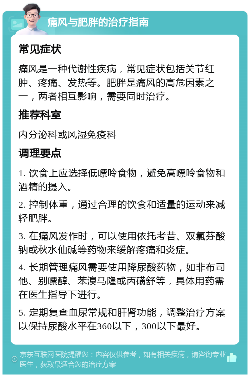 痛风与肥胖的治疗指南 常见症状 痛风是一种代谢性疾病，常见症状包括关节红肿、疼痛、发热等。肥胖是痛风的高危因素之一，两者相互影响，需要同时治疗。 推荐科室 内分泌科或风湿免疫科 调理要点 1. 饮食上应选择低嘌呤食物，避免高嘌呤食物和酒精的摄入。 2. 控制体重，通过合理的饮食和适量的运动来减轻肥胖。 3. 在痛风发作时，可以使用依托考昔、双氯芬酸钠或秋水仙碱等药物来缓解疼痛和炎症。 4. 长期管理痛风需要使用降尿酸药物，如非布司他、别嘌醇、苯溴马隆或丙磺舒等，具体用药需在医生指导下进行。 5. 定期复查血尿常规和肝肾功能，调整治疗方案以保持尿酸水平在360以下，300以下最好。