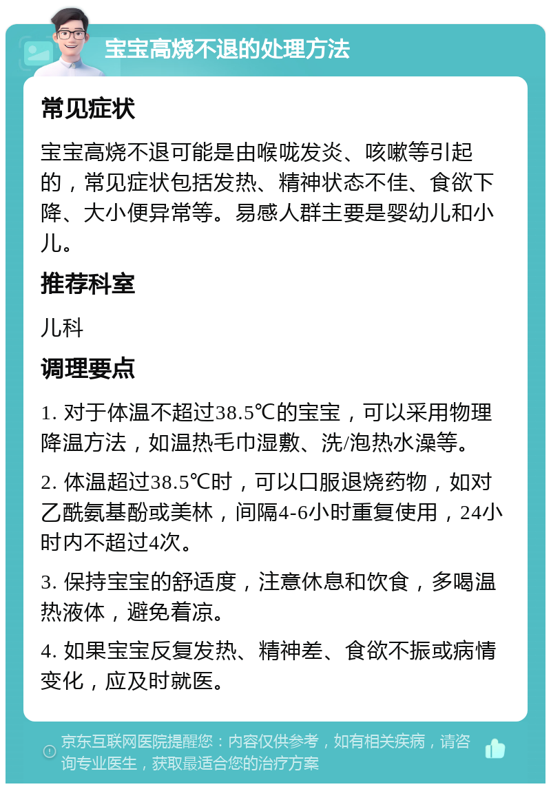 宝宝高烧不退的处理方法 常见症状 宝宝高烧不退可能是由喉咙发炎、咳嗽等引起的，常见症状包括发热、精神状态不佳、食欲下降、大小便异常等。易感人群主要是婴幼儿和小儿。 推荐科室 儿科 调理要点 1. 对于体温不超过38.5℃的宝宝，可以采用物理降温方法，如温热毛巾湿敷、洗/泡热水澡等。 2. 体温超过38.5℃时，可以口服退烧药物，如对乙酰氨基酚或美林，间隔4-6小时重复使用，24小时内不超过4次。 3. 保持宝宝的舒适度，注意休息和饮食，多喝温热液体，避免着凉。 4. 如果宝宝反复发热、精神差、食欲不振或病情变化，应及时就医。