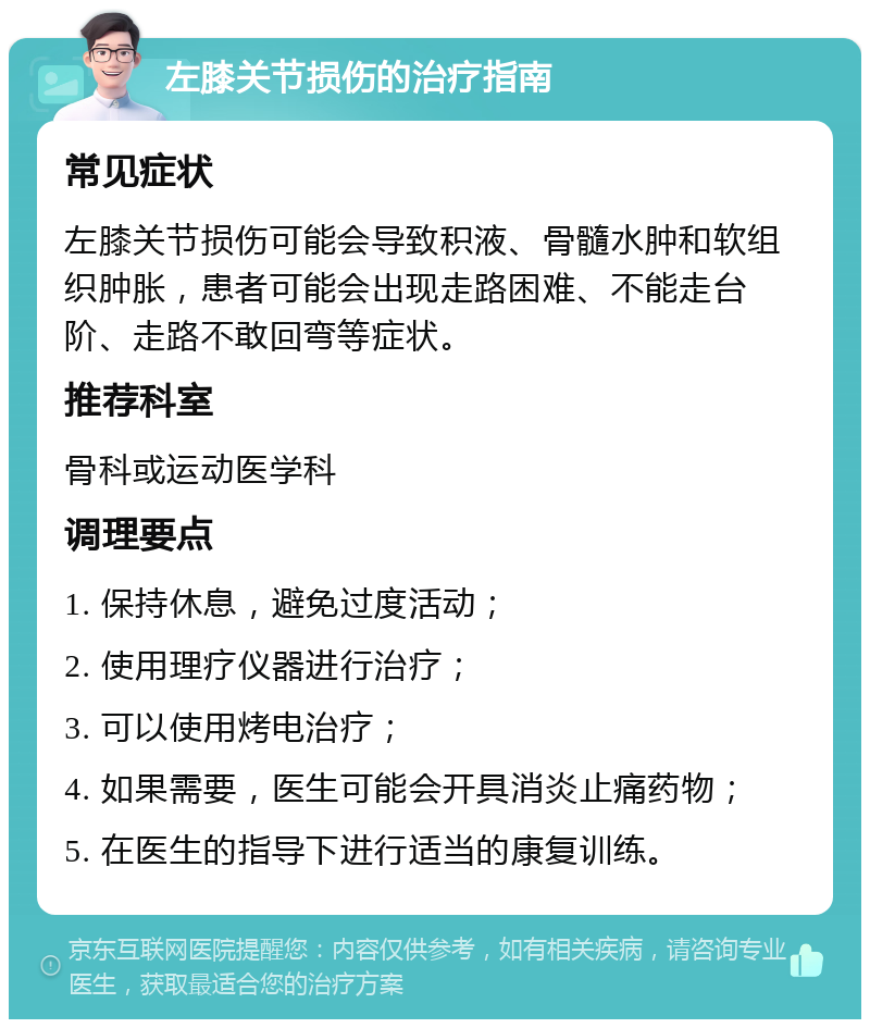 左膝关节损伤的治疗指南 常见症状 左膝关节损伤可能会导致积液、骨髓水肿和软组织肿胀，患者可能会出现走路困难、不能走台阶、走路不敢回弯等症状。 推荐科室 骨科或运动医学科 调理要点 1. 保持休息，避免过度活动； 2. 使用理疗仪器进行治疗； 3. 可以使用烤电治疗； 4. 如果需要，医生可能会开具消炎止痛药物； 5. 在医生的指导下进行适当的康复训练。