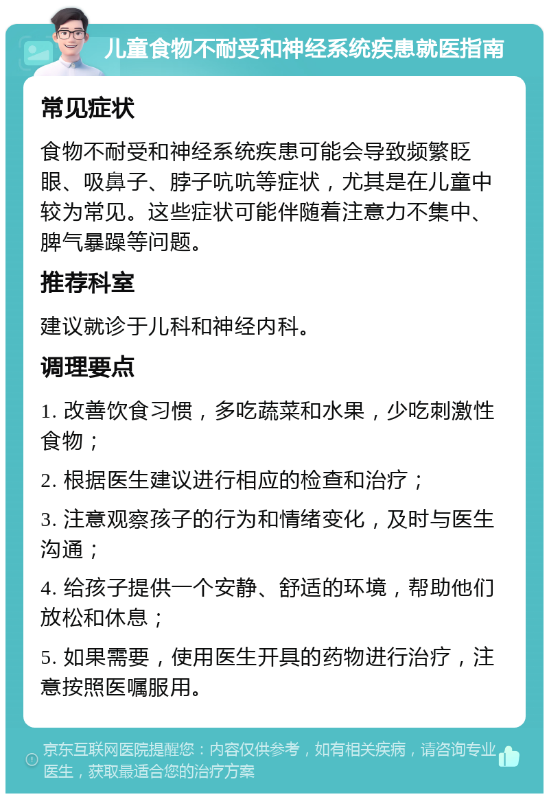 儿童食物不耐受和神经系统疾患就医指南 常见症状 食物不耐受和神经系统疾患可能会导致频繁眨眼、吸鼻子、脖子吭吭等症状，尤其是在儿童中较为常见。这些症状可能伴随着注意力不集中、脾气暴躁等问题。 推荐科室 建议就诊于儿科和神经内科。 调理要点 1. 改善饮食习惯，多吃蔬菜和水果，少吃刺激性食物； 2. 根据医生建议进行相应的检查和治疗； 3. 注意观察孩子的行为和情绪变化，及时与医生沟通； 4. 给孩子提供一个安静、舒适的环境，帮助他们放松和休息； 5. 如果需要，使用医生开具的药物进行治疗，注意按照医嘱服用。