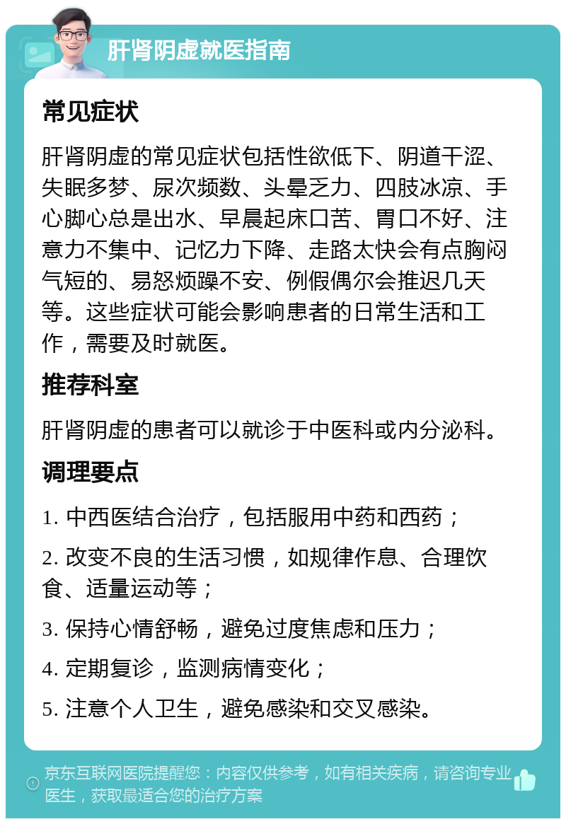 肝肾阴虚就医指南 常见症状 肝肾阴虚的常见症状包括性欲低下、阴道干涩、失眠多梦、尿次频数、头晕乏力、四肢冰凉、手心脚心总是出水、早晨起床口苦、胃口不好、注意力不集中、记忆力下降、走路太快会有点胸闷气短的、易怒烦躁不安、例假偶尔会推迟几天等。这些症状可能会影响患者的日常生活和工作，需要及时就医。 推荐科室 肝肾阴虚的患者可以就诊于中医科或内分泌科。 调理要点 1. 中西医结合治疗，包括服用中药和西药； 2. 改变不良的生活习惯，如规律作息、合理饮食、适量运动等； 3. 保持心情舒畅，避免过度焦虑和压力； 4. 定期复诊，监测病情变化； 5. 注意个人卫生，避免感染和交叉感染。