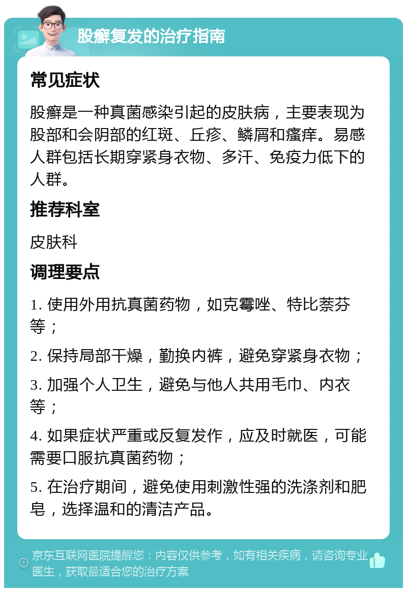 股癣复发的治疗指南 常见症状 股癣是一种真菌感染引起的皮肤病，主要表现为股部和会阴部的红斑、丘疹、鳞屑和瘙痒。易感人群包括长期穿紧身衣物、多汗、免疫力低下的人群。 推荐科室 皮肤科 调理要点 1. 使用外用抗真菌药物，如克霉唑、特比萘芬等； 2. 保持局部干燥，勤换内裤，避免穿紧身衣物； 3. 加强个人卫生，避免与他人共用毛巾、内衣等； 4. 如果症状严重或反复发作，应及时就医，可能需要口服抗真菌药物； 5. 在治疗期间，避免使用刺激性强的洗涤剂和肥皂，选择温和的清洁产品。