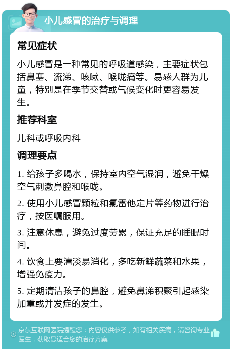 小儿感冒的治疗与调理 常见症状 小儿感冒是一种常见的呼吸道感染，主要症状包括鼻塞、流涕、咳嗽、喉咙痛等。易感人群为儿童，特别是在季节交替或气候变化时更容易发生。 推荐科室 儿科或呼吸内科 调理要点 1. 给孩子多喝水，保持室内空气湿润，避免干燥空气刺激鼻腔和喉咙。 2. 使用小儿感冒颗粒和氯雷他定片等药物进行治疗，按医嘱服用。 3. 注意休息，避免过度劳累，保证充足的睡眠时间。 4. 饮食上要清淡易消化，多吃新鲜蔬菜和水果，增强免疫力。 5. 定期清洁孩子的鼻腔，避免鼻涕积聚引起感染加重或并发症的发生。