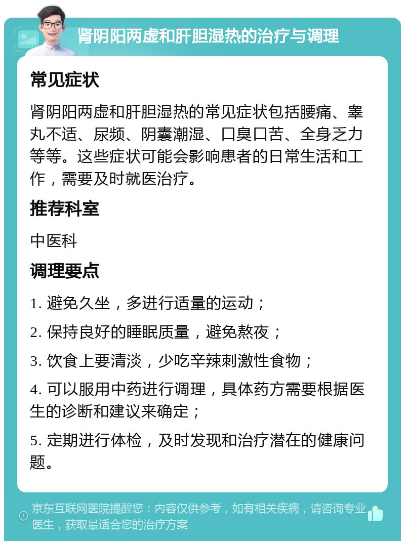 肾阴阳两虚和肝胆湿热的治疗与调理 常见症状 肾阴阳两虚和肝胆湿热的常见症状包括腰痛、睾丸不适、尿频、阴囊潮湿、口臭口苦、全身乏力等等。这些症状可能会影响患者的日常生活和工作，需要及时就医治疗。 推荐科室 中医科 调理要点 1. 避免久坐，多进行适量的运动； 2. 保持良好的睡眠质量，避免熬夜； 3. 饮食上要清淡，少吃辛辣刺激性食物； 4. 可以服用中药进行调理，具体药方需要根据医生的诊断和建议来确定； 5. 定期进行体检，及时发现和治疗潜在的健康问题。