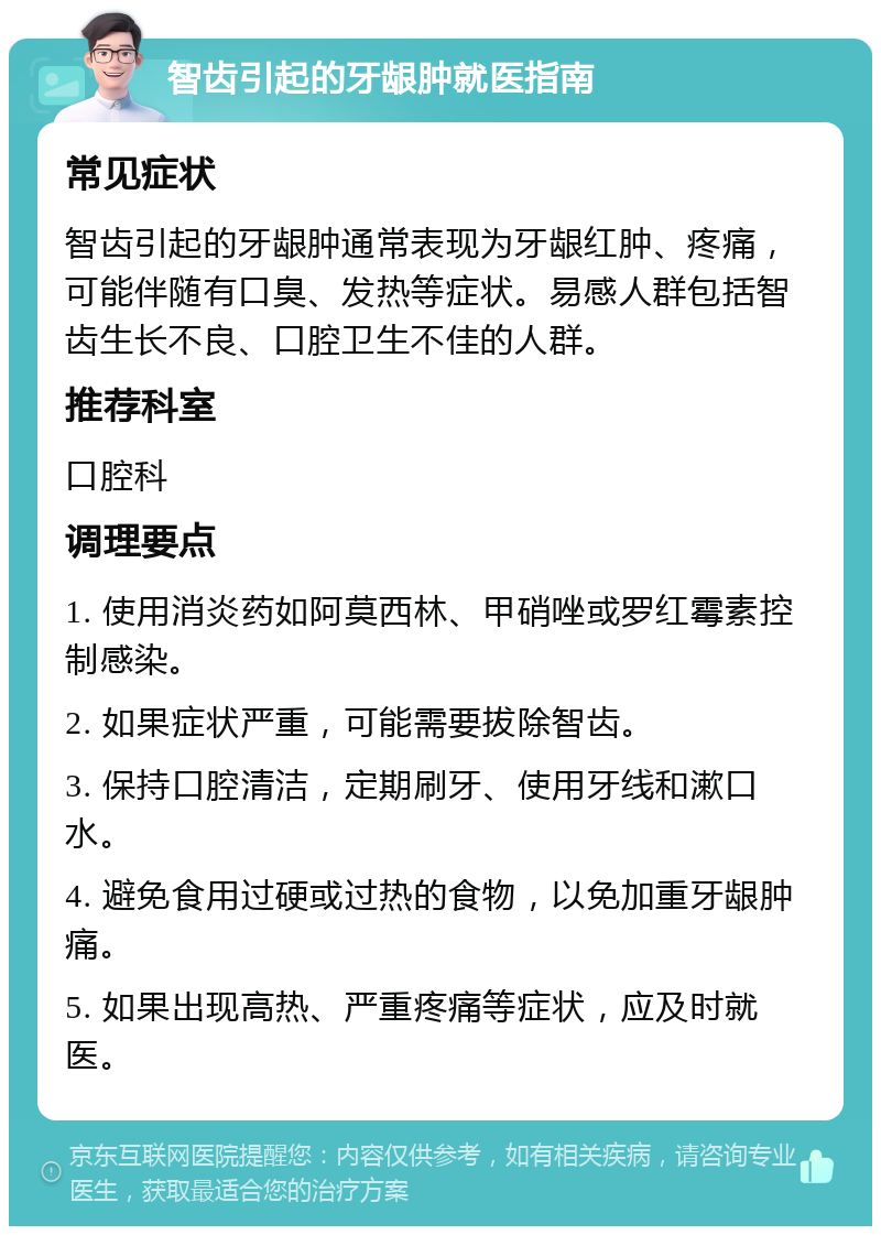 智齿引起的牙龈肿就医指南 常见症状 智齿引起的牙龈肿通常表现为牙龈红肿、疼痛，可能伴随有口臭、发热等症状。易感人群包括智齿生长不良、口腔卫生不佳的人群。 推荐科室 口腔科 调理要点 1. 使用消炎药如阿莫西林、甲硝唑或罗红霉素控制感染。 2. 如果症状严重，可能需要拔除智齿。 3. 保持口腔清洁，定期刷牙、使用牙线和漱口水。 4. 避免食用过硬或过热的食物，以免加重牙龈肿痛。 5. 如果出现高热、严重疼痛等症状，应及时就医。