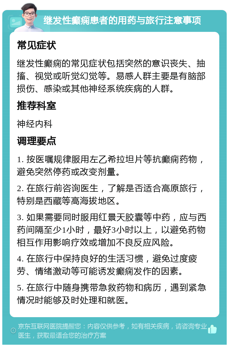 继发性癫痫患者的用药与旅行注意事项 常见症状 继发性癫痫的常见症状包括突然的意识丧失、抽搐、视觉或听觉幻觉等。易感人群主要是有脑部损伤、感染或其他神经系统疾病的人群。 推荐科室 神经内科 调理要点 1. 按医嘱规律服用左乙希拉坦片等抗癫痫药物，避免突然停药或改变剂量。 2. 在旅行前咨询医生，了解是否适合高原旅行，特别是西藏等高海拔地区。 3. 如果需要同时服用红景天胶囊等中药，应与西药间隔至少1小时，最好3小时以上，以避免药物相互作用影响疗效或增加不良反应风险。 4. 在旅行中保持良好的生活习惯，避免过度疲劳、情绪激动等可能诱发癫痫发作的因素。 5. 在旅行中随身携带急救药物和病历，遇到紧急情况时能够及时处理和就医。