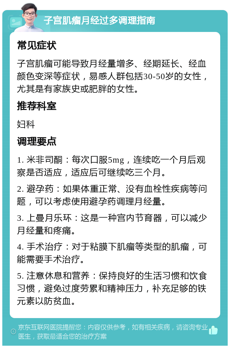 子宫肌瘤月经过多调理指南 常见症状 子宫肌瘤可能导致月经量增多、经期延长、经血颜色变深等症状，易感人群包括30-50岁的女性，尤其是有家族史或肥胖的女性。 推荐科室 妇科 调理要点 1. 米非司酮：每次口服5mg，连续吃一个月后观察是否适应，适应后可继续吃三个月。 2. 避孕药：如果体重正常、没有血栓性疾病等问题，可以考虑使用避孕药调理月经量。 3. 上曼月乐环：这是一种宫内节育器，可以减少月经量和疼痛。 4. 手术治疗：对于粘膜下肌瘤等类型的肌瘤，可能需要手术治疗。 5. 注意休息和营养：保持良好的生活习惯和饮食习惯，避免过度劳累和精神压力，补充足够的铁元素以防贫血。