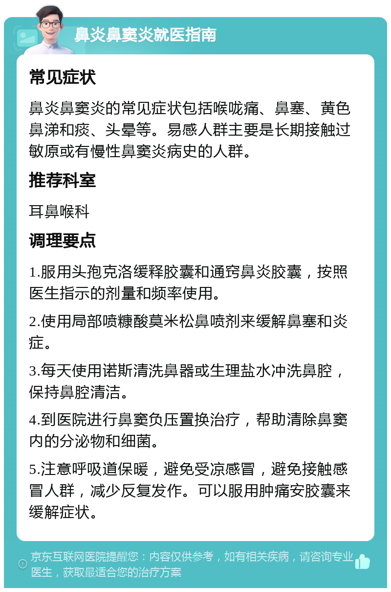 鼻炎鼻窦炎就医指南 常见症状 鼻炎鼻窦炎的常见症状包括喉咙痛、鼻塞、黄色鼻涕和痰、头晕等。易感人群主要是长期接触过敏原或有慢性鼻窦炎病史的人群。 推荐科室 耳鼻喉科 调理要点 1.服用头孢克洛缓释胶囊和通窍鼻炎胶囊，按照医生指示的剂量和频率使用。 2.使用局部喷糠酸莫米松鼻喷剂来缓解鼻塞和炎症。 3.每天使用诺斯清洗鼻器或生理盐水冲洗鼻腔，保持鼻腔清洁。 4.到医院进行鼻窦负压置换治疗，帮助清除鼻窦内的分泌物和细菌。 5.注意呼吸道保暖，避免受凉感冒，避免接触感冒人群，减少反复发作。可以服用肿痛安胶囊来缓解症状。