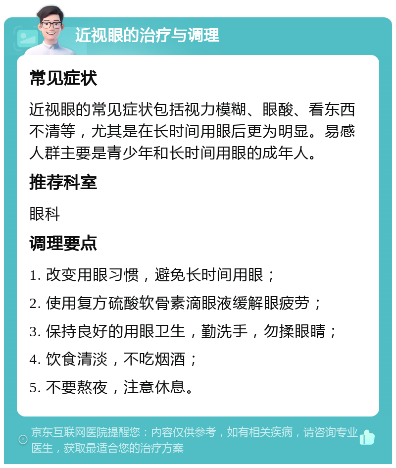 近视眼的治疗与调理 常见症状 近视眼的常见症状包括视力模糊、眼酸、看东西不清等，尤其是在长时间用眼后更为明显。易感人群主要是青少年和长时间用眼的成年人。 推荐科室 眼科 调理要点 1. 改变用眼习惯，避免长时间用眼； 2. 使用复方硫酸软骨素滴眼液缓解眼疲劳； 3. 保持良好的用眼卫生，勤洗手，勿揉眼睛； 4. 饮食清淡，不吃烟酒； 5. 不要熬夜，注意休息。