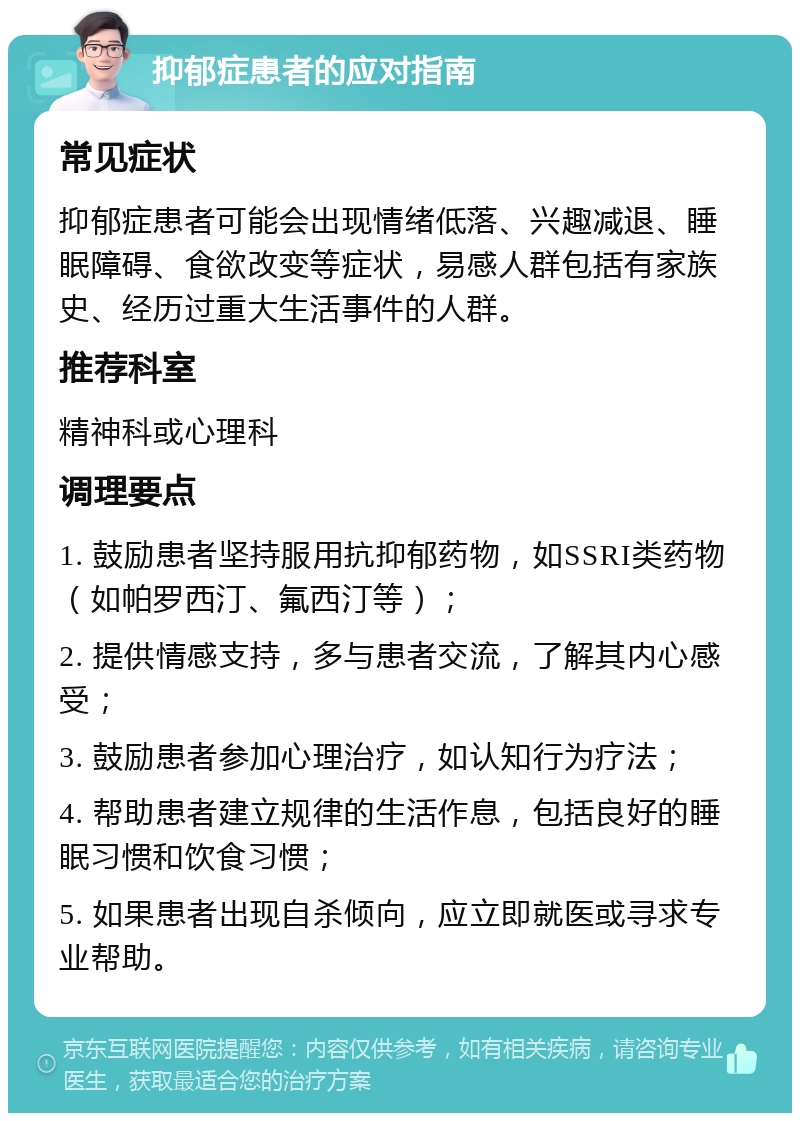 抑郁症患者的应对指南 常见症状 抑郁症患者可能会出现情绪低落、兴趣减退、睡眠障碍、食欲改变等症状，易感人群包括有家族史、经历过重大生活事件的人群。 推荐科室 精神科或心理科 调理要点 1. 鼓励患者坚持服用抗抑郁药物，如SSRI类药物（如帕罗西汀、氟西汀等）； 2. 提供情感支持，多与患者交流，了解其内心感受； 3. 鼓励患者参加心理治疗，如认知行为疗法； 4. 帮助患者建立规律的生活作息，包括良好的睡眠习惯和饮食习惯； 5. 如果患者出现自杀倾向，应立即就医或寻求专业帮助。